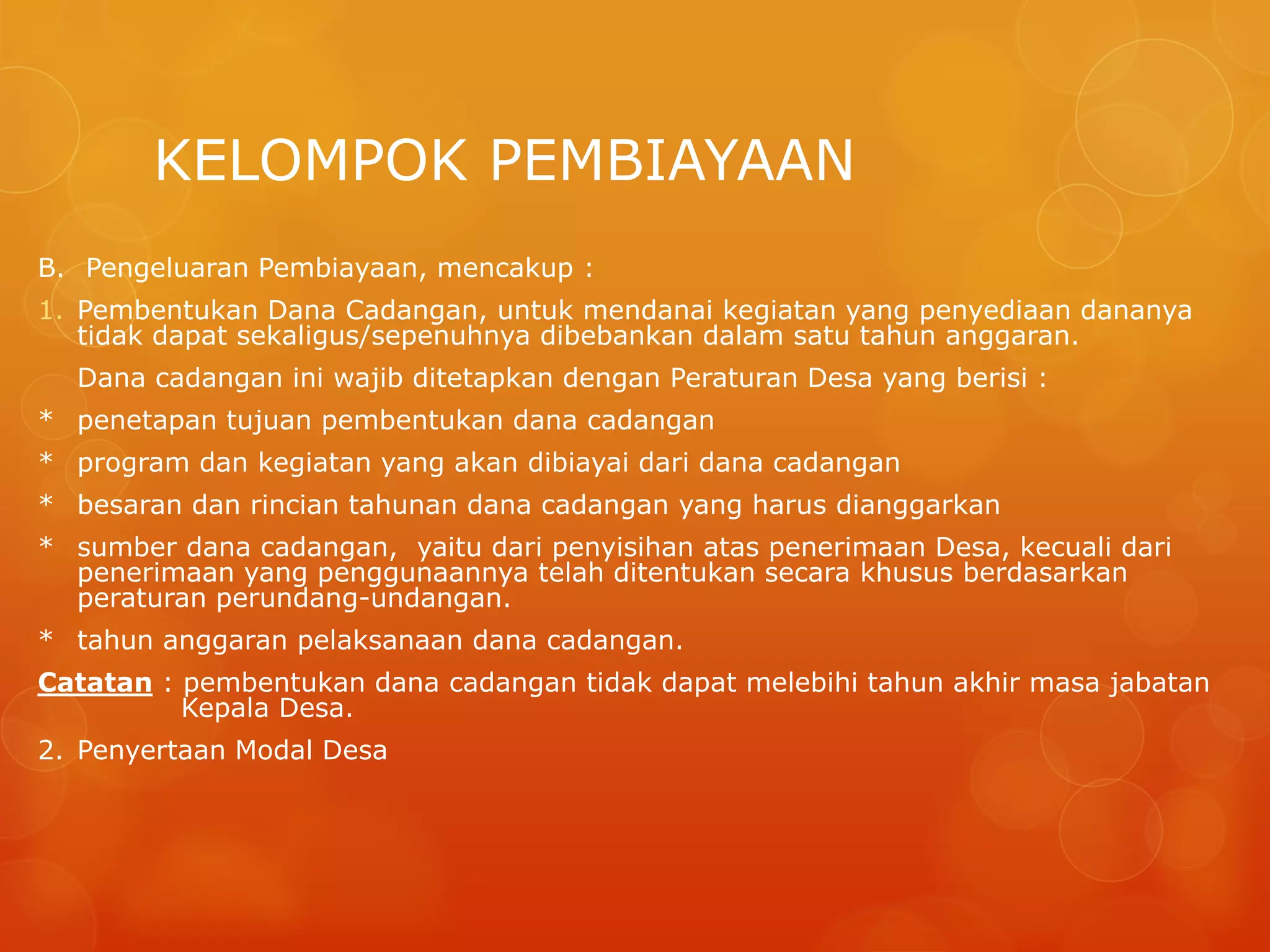 KELOMPOK PEMBIAYAAN
B. Pengeluaran Pembiayaan, mencakup :
1. Pembentukan Dana Cadangan, untuk mendanai kegiatan yang penyediaan dananya
tidak dapat sekaligus/sepenuhnya dibebankan dalam satu tahun anggaran.
Dana cadangan ini wajib ditetapkan dengan Peraturan Desa yang berisi :
* penetapan tujuan pembentukan dana cadangan
* program dan kegiatan yang akan dibiayai dari dana cadangan
* besaran dan rincian tahunan dana cadangan yang harus dianggarkan
* sumber dana cadangan, yaitu dari penyisihan atas penerimaan Desa, kecuali dari
penerimaan yang penggunaannya telah ditentukan secara khusus berdasarkan
peraturan perundang-undangan.
* tahun anggaran pelaksanaan dana cadangan.
Catatan : pembentukan dana cadangan tidak dapat melebihi tahun akhir masa jabatan
Kepala Desa.
2. Penyertaan Modal Desa
 