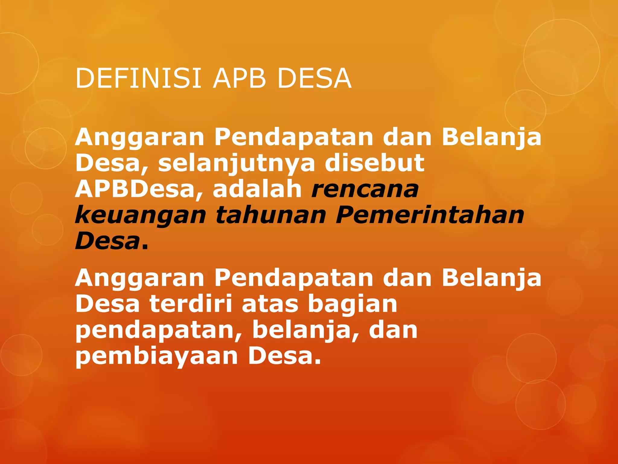 DEFINISI APB DESA
Anggaran Pendapatan dan Belanja
Desa, selanjutnya disebut
APBDesa, adalah rencana
keuangan tahunan Pemerintahan
Desa.
Anggaran Pendapatan dan Belanja
Desa terdiri atas bagian
pendapatan, belanja, dan
pembiayaan Desa.
 