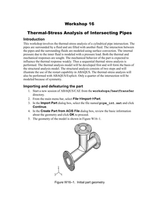 Workshop 16
Thermal-Stress Analysis of Intersecting Pipes
Introduction
This workshop involves the thermal-stress analysis of a cylindrical pipe intersection. The
pipes are surrounded by a fluid and are filled with another fluid. The interaction between
the pipes and the surrounding fluids are modeled using surface convection. The internal
pressure due to the inner fluid is modeled with a pressure load. Both the thermal and
mechanical responses are sought. The mechanical behavior of the part is expected to
influence the thermal response weakly. Thus a sequential thermal stress analysis is
performed. The thermal analysis model will be developed first and will form the basis of
the structural analysis model. The structural analysis consists of two steps and will
illustrate the use of the restart capability in ABAQUS. The thermal-stress analysis will
also be performed with ABAQUS/Explicit. Only a quarter of the intersection will be
modeled because of symmetry.
Importing and defeaturing the part
1. Start a new session of ABAQUS/CAE from the workshops/heatTransfer
directory.
2. From the main menu bar, select FileImportPart.
3. In the Import Part dialog box, select the file named pipe_int.sat and click
Continue.
4. In the Create Part from ACIS File dialog box, review the basic information
about the geometry and click OK to proceed.
5. The geometry of the model is shown in Figure W16–1.
Figure W16–1. Initial part geometry
 