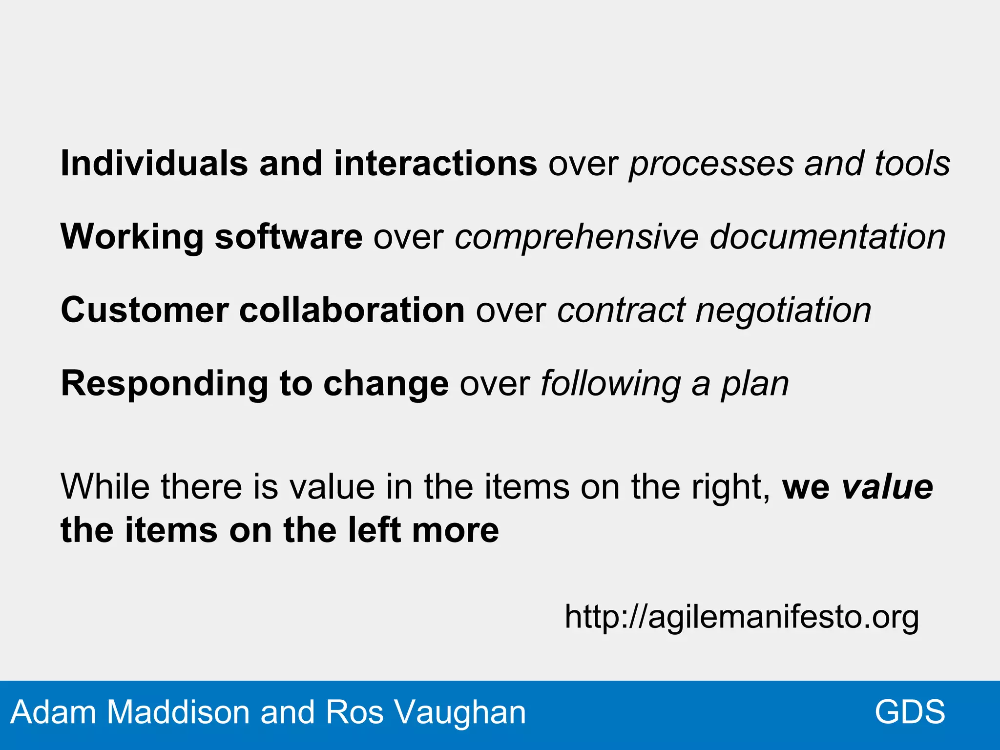 GDSAdam Maddison and Ros Vaughan
Individuals and interactions over processes and tools
Working software over comprehensive documentation
Customer collaboration over contract negotiation
Responding to change over following a plan
While there is value in the items on the right, we value
the items on the left more
http://agilemanifesto.org
 