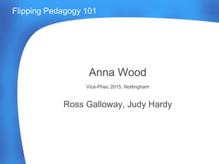 Flipping Pedagogy 101
Anna Wood
Vice-Phec 2015, Nottingham
Ross Galloway, Judy Hardy
 
