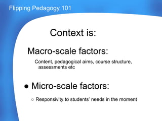 Macro-scale factors:
Content, pedagogical aims, course structure,
assessments etc
● Micro-scale factors:
○ Responsivity to students’ needs in the moment
Flipping Pedagogy 101
Context is:
 