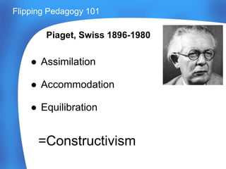 Piaget, Swiss 1896-1980
● Assimilation
● Accommodation
● Equilibration
Flipping Pedagogy 101
=Constructivism
 