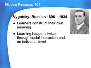 Vygotsky: Russian 1896 – 1934
● Learners construct their own
meaning
● Learning happens twice:
through social interaction and
on individual level
Flipping Pedagogy 101
 