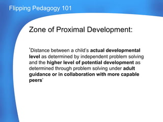 Flipping Pedagogy 101
Zone of Proximal Development:
‘Distance between a child’s actual developmental
level as determined by independent problem solving
and the higher level of potential development as
determined through problem solving under adult
guidance or in collaboration with more capable
peers’
 