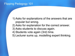 Flipping Pedagogy 101
1) Asks for explanations of the answers that are
popular but wrong.
2) Asks for explanation for the correct answer.
3) Asks students to discuss again.
4) Students vote again (3rd) time.
5) Lecturer sums up, modelling expert thinking.
 