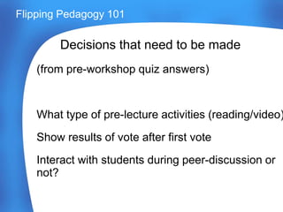 Decisions that need to be made
(from pre-workshop quiz answers)
What type of pre-lecture activities (reading/video)
Show results of vote after first vote
Interact with students during peer-discussion or
not?
Flipping Pedagogy 101
 