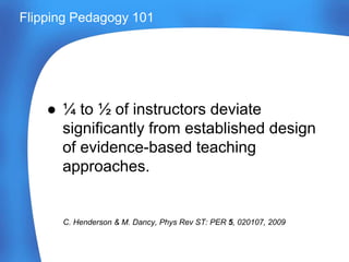● ¼ to ½ of instructors deviate
significantly from established design
of evidence-based teaching
approaches.
C. Henderson & M. Dancy, Phys Rev ST: PER 5, 020107, 2009
Flipping Pedagogy 101
 