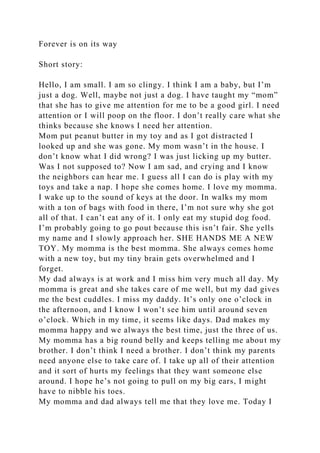 Forever is on its way
Short story:
Hello, I am small. I am so clingy. I think I am a baby, but I’m
just a dog. Well, maybe not just a dog. I have taught my “mom”
that she has to give me attention for me to be a good girl. I need
attention or I will poop on the floor. I don’t really care what she
thinks because she knows I need her attention.
Mom put peanut butter in my toy and as I got distracted I
looked up and she was gone. My mom wasn’t in the house. I
don’t know what I did wrong? I was just licking up my butter.
Was I not supposed to? Now I am sad, and crying and I know
the neighbors can hear me. I guess all I can do is play with my
toys and take a nap. I hope she comes home. I love my momma.
I wake up to the sound of keys at the door. In walks my mom
with a ton of bags with food in there, I’m not sure why she got
all of that. I can’t eat any of it. I only eat my stupid dog food.
I’m probably going to go pout because this isn’t fair. She yells
my name and I slowly approach her. SHE HANDS ME A NEW
TOY. My momma is the best momma. She always comes home
with a new toy, but my tiny brain gets overwhelmed and I
forget.
My dad always is at work and I miss him very much all day. My
momma is great and she takes care of me well, but my dad gives
me the best cuddles. I miss my daddy. It’s only one o’clock in
the afternoon, and I know I won’t see him until around seven
o’clock. Which in my time, it seems like days. Dad makes my
momma happy and we always the best time, just the three of us.
My momma has a big round belly and keeps telling me about my
brother. I don’t think I need a brother. I don’t think my parents
need anyone else to take care of. I take up all of their attention
and it sort of hurts my feelings that they want someone else
around. I hope he’s not going to pull on my big ears, I might
have to nibble his toes.
My momma and dad always tell me that they love me. Today I
 