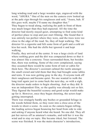 long winding road and a large wooden sign, engraved with the
word, “ASURA.” One of the men on the camera crew looked up
at the pale sign through his sunglasses and said, “Asura, huh. If
this goes well, maybe I’ll name my daughter that.”
They began to tread along, realizing the path in front of them
was much longer than they had expected. All the time the
director had mostly stayed quiet, attempting to find some kind
of perfect place to stop and just start filming. She found that it
was entirely too perfect where they were, and the trees were too
close to the edge of the road. So, they all kept walking. The
director lit a cigarette and felt some form of guilt and a cold air
kiss her neck. She had the chills but ignored it and kept
walking.
Finally, they arrived at the center. It was a large circle of land
where nothing grew and the dirt was compacted down so that it
was almost like a concrete. Trees surrounded them, but besides
that, there was nothing. Some of the crew complained, saying
they assumed there would be some form of tent or cabin for
them here. The director’s assistant calmed the rustle amongst
the small crowd and told them that they had brought some tables
and tents. It was now getting gray in the sky. Everyone took off
their sunglasses and became quiet. No one wanted to walk the
long trail again just to come back the next day, so with a sigh,
the director made orders to begin shooting. And so they did. It
was an independent film, so the quality was already not so fair.
They figured the beautiful scenery and good script would make
up for it. However, once they began shooting, the actors kept
getting interrupted.
There was strangely hardly any bushes or grounded foliage in
the woods behind them, so they went into a close area of the
woods to shoot a scene. As soon as the camera began rolling,
the leading actress began bouncing her head from side to side
and asking if anyone heard what she heard. No one did. They all
put her nerves off as amateur's remarks, and told her it was the
wind and to stay on topic. She became irked, but listened. The
scene was finished. It was the main character’s introduction,
 