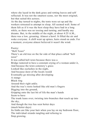 where she layed in the dark grass and rotting leaves and self
reflected. It was not the smartest scene, nor the most original,
but that suited this actress.
As the day turned to nights, the tents were set up and the
workers retreated to attempt to sleep. All seemed well. Some of
them felt as if it was the best sleep they have had in a long
while, as there was no tossing and turning, and hardly any
dreams. But, in the middle of the night, at about 4:25 A.M.,
there was a low, groaning. Almost a howl. It filled the air and
woke everyone. A chill went up spines, hairs stood on ends. For
a moment, everyone almost believed it wasn't the wind.
Poetry:
“Hell Town”
There’s an old tree on the far side of that place called “hell
town”
It was called hell town because there was a
Bridge rumored to have a constant crying of a woman under it,
And because the town cemetery’s grass
Looked like eyelashes in the night,
And because most of the locals would
Eventually go missing after developing
A stange
Black ring
Around their right ankle.
And the tree’s roots looked like old man’s fingers
Digging into the ground,
Gripping onto the last bit of life the man’s hands
Seem to have
The trunk leans over, twisting into branches that reach up into
the sky,
And though the tree has seen better days
(much better days)
Its limbs are like your hair when you lay on my bedroom floor,
The individual strands tangling and refusing to
Stop growing.
 
