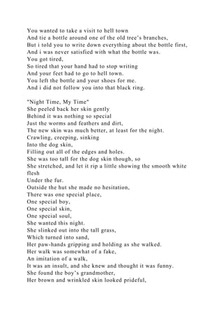 You wanted to take a visit to hell town
And tie a bottle around one of the old tree’s branches,
But i told you to write down everything about the bottle first,
And i was never satisfied with what the bottle was.
You got tired,
So tired that your hand had to stop writing
And your feet had to go to hell town.
You left the bottle and your shoes for me.
And i did not follow you into that black ring.
"Night Time, My Time"
She peeled back her skin gently
Behind it was nothing so special
Just the worms and feathers and dirt,
The new skin was much better, at least for the night.
Crawling, creeping, sinking
Into the dog skin,
Filling out all of the edges and holes.
She was too tall for the dog skin though, so
She stretched, and let it rip a little showing the smooth white
flesh
Under the fur.
Outside the hut she made no hesitation,
There was one special place,
One special boy,
One special skin,
One special soul,
She wanted this night.
She slinked out into the tall grass,
Which turned into sand,
Her paw-hands gripping and holding as she walked.
Her walk was somewhat of a fake,
An imitation of a walk,
It was an insult, and she knew and thought it was funny.
She found the boy’s grandmother,
Her brown and wrinkled skin looked prideful,
 