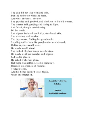 The dog did not like wrinkled skin,
But she had to do what she must,
And what she must, she did.
She growled and gawked, and slunk up to the old woman.
The woman fell, gasping and trying to fight.
She failed, though. And the dog
Bit her ankle.
She slipped inside the old, dry, weathered skin,
She stretched and howled.
The boy awoke, finding his grandmother,
Standing unlike how his grandmother would stand,
Unlike anyone would stand,
Or maybe could stand.
She looked like her bones were broken,
Or maybe as if her muscles and organs,
had traded places.
He asked if she was okay,
But there was nothing else he could say,
Because his organs and muscles
Traded places,
And his bones seemed to all break,
When she stretched.
 
