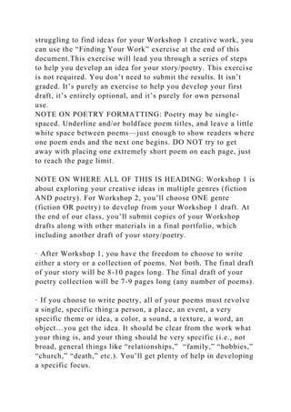 struggling to find ideas for your Workshop 1 creative work, you
can use the “Finding Your Work” exercise at the end of this
document.This exercise will lead you through a series of steps
to help you develop an idea for your story/poetry. This exercise
is not required. You don’t need to submit the results. It isn’t
graded. It’s purely an exercise to help you develop your first
draft, it’s entirely optional, and it’s purely for own personal
use.
NOTE ON POETRY FORMATTING: Poetry may be single-
spaced. Underline and/or boldface poem titles, and leave a little
white space between poems—just enough to show readers where
one poem ends and the next one begins. DO NOT try to get
away with placing one extremely short poem on each page, just
to reach the page limit.
NOTE ON WHERE ALL OF THIS IS HEADING: Workshop 1 is
about exploring your creative ideas in multiple genres (fiction
AND poetry). For Workshop 2, you’ll choose ONE genre
(fiction OR poetry) to develop from your Workshop 1 draft. At
the end of our class, you’ll submit copies of your Workshop
drafts along with other materials in a final portfolio, which
including another draft of your story/poetry.
· After Workshop 1, you have the freedom to choose to write
either a story or a collection of poems. Not both. The final draft
of your story will be 8-10 pages long. The final draft of your
poetry collection will be 7-9 pages long (any number of poems).
· If you choose to write poetry, all of your poems must revolve
a single, specific thing:a person, a place, an event, a very
specific theme or idea, a color, a sound, a texture, a word, an
object…you get the idea. It should be clear from the work what
your thing is, and your thing should be very specific (i.e., not
broad, general things like “relationships,” “family,” “hobbies,”
“church,” “death,” etc.). You’ll get plenty of help in developing
a specific focus.
 