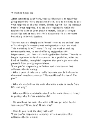 Workshop Response
After submitting your work, your second step is to read your
group members’ work and respond to it. You do not need to post
your response as an attachment. Simply type it into the message
body of your response. You are only required to write one
response to each of your group members, though I strongly
encourage lots of back-and-forth discussion—that’s the next
best thing to live discussion.
Your response is simply an informal “letter to the author” that
offers thoughtful observations and questions about the work.
This workshop is NOT about “fixing” the work or making
recommendations, so avoid offering suggestions for
improvement, etc. Just stick to the guidelines below. There is no
length requirement for the response. As a guideline, write the
kind of detailed, thoughtful response that you hope to receive
yourself from your group members.
When you’re responding to fiction, write a response that
addresses the following:
· What aspect of this story really interests you: Is it the main
character? Another character? The conflict of the story? The
plot?
· What do you believe the main character wants or needs from
life, and why?
· What conflicts or obstacles stand in the main character’s way
to getting what he/she wants/needs?
· Do you think the main character will ever get what he/she
wants/needs? If so, how? If not, why?
· How do you think the story will end?
When you’re responding to poetry, write a response that
addresses the following:
 