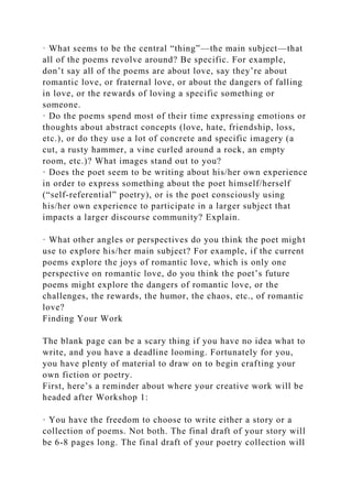 · What seems to be the central “thing”—the main subject—that
all of the poems revolve around? Be specific. For example,
don’t say all of the poems are about love, say they’re about
romantic love, or fraternal love, or about the dangers of falling
in love, or the rewards of loving a specific something or
someone.
· Do the poems spend most of their time expressing emotions or
thoughts about abstract concepts (love, hate, friendship, loss,
etc.), or do they use a lot of concrete and specific imagery (a
cut, a rusty hammer, a vine curled around a rock, an empty
room, etc.)? What images stand out to you?
· Does the poet seem to be writing about his/her own experience
in order to express something about the poet himself/herself
(“self-referential” poetry), or is the poet consciously using
his/her own experience to participate in a larger subject that
impacts a larger discourse community? Explain.
· What other angles or perspectives do you think the poet might
use to explore his/her main subject? For example, if the current
poems explore the joys of romantic love, which is only one
perspective on romantic love, do you think the poet’s future
poems might explore the dangers of romantic love, or the
challenges, the rewards, the humor, the chaos, etc., of romantic
love?
Finding Your Work
The blank page can be a scary thing if you have no idea what to
write, and you have a deadline looming. Fortunately for you,
you have plenty of material to draw on to begin crafting your
own fiction or poetry.
First, here’s a reminder about where your creative work will be
headed after Workshop 1:
· You have the freedom to choose to write either a story or a
collection of poems. Not both. The final draft of your story will
be 6-8 pages long. The final draft of your poetry collection will
 