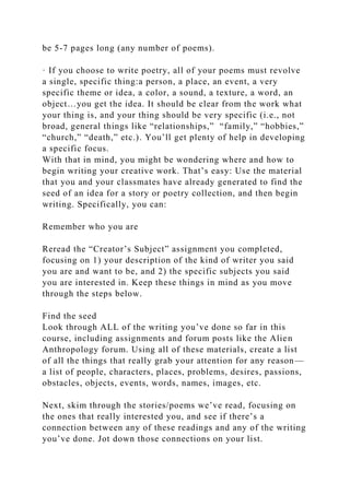 be 5-7 pages long (any number of poems).
· If you choose to write poetry, all of your poems must revolve
a single, specific thing:a person, a place, an event, a very
specific theme or idea, a color, a sound, a texture, a word, an
object…you get the idea. It should be clear from the work what
your thing is, and your thing should be very specific (i.e., not
broad, general things like “relationships,” “family,” “hobbies,”
“church,” “death,” etc.). You’ll get plenty of help in developing
a specific focus.
With that in mind, you might be wondering where and how to
begin writing your creative work. That’s easy: Use the material
that you and your classmates have already generated to find the
seed of an idea for a story or poetry collection, and then begin
writing. Specifically, you can:
Remember who you are
Reread the “Creator’s Subject” assignment you completed,
focusing on 1) your description of the kind of writer you said
you are and want to be, and 2) the specific subjects you said
you are interested in. Keep these things in mind as you move
through the steps below.
Find the seed
Look through ALL of the writing you’ve done so far in this
course, including assignments and forum posts like the Alien
Anthropology forum. Using all of these materials, create a list
of all the things that really grab your attention for any reason—
a list of people, characters, places, problems, desires, passions,
obstacles, objects, events, words, names, images, etc.
Next, skim through the stories/poems we’ve read, focusing on
the ones that really interested you, and see if there’s a
connection between any of these readings and any of the writing
you’ve done. Jot down those connections on your list.
 