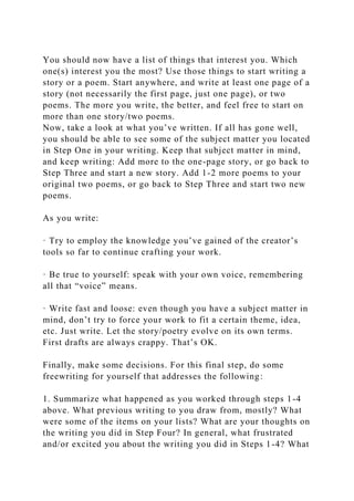 You should now have a list of things that interest you. Which
one(s) interest you the most? Use those things to start writing a
story or a poem. Start anywhere, and write at least one page of a
story (not necessarily the first page, just one page), or two
poems. The more you write, the better, and feel free to start on
more than one story/two poems.
Now, take a look at what you’ve written. If all has gone well,
you should be able to see some of the subject matter you located
in Step One in your writing. Keep that subject matter in mind,
and keep writing: Add more to the one-page story, or go back to
Step Three and start a new story. Add 1-2 more poems to your
original two poems, or go back to Step Three and start two new
poems.
As you write:
· Try to employ the knowledge you’ve gained of the creator’s
tools so far to continue crafting your work.
· Be true to yourself: speak with your own voice, remembering
all that “voice” means.
· Write fast and loose: even though you have a subject matter in
mind, don’t try to force your work to fit a certain theme, idea,
etc. Just write. Let the story/poetry evolve on its own terms.
First drafts are always crappy. That’s OK.
Finally, make some decisions. For this final step, do some
freewriting for yourself that addresses the following:
1. Summarize what happened as you worked through steps 1-4
above. What previous writing to you draw from, mostly? What
were some of the items on your lists? What are your thoughts on
the writing you did in Step Four? In general, what frustrated
and/or excited you about the writing you did in Steps 1-4? What
 