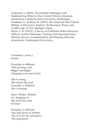 Cudworth, J. (2019). Government Challenges with
Implementing Effective Gun Control Policies (Doctoral
dissertation, California State University, Northridge).
Goodman, S., & Perry, B. (2018). The American Gun Control
Debate: A Discursive Analysis. In Discourse, Peace, and
Conflict (pp. 67-82). Springer, Cham.
Reyes, J. G. (2018). A Survey of California School Resource
Officers: School Shootings, Training, Policing Experience,
Military Service, Communication and Planning (Doctoral
dissertation, Northcentral University).
Classmate’s work 1:
Poems:
Everyday is different
That growing seed
Bigger and bigger
Changing every part of her
She is strong
She waters the seed
Everyday is different
She is hurting
Days--Weeks--Months
It’s dragging on
She loves her seed
So hard
Everyday is different
One step closer to another
The love for the seed grows
The seed grows
 