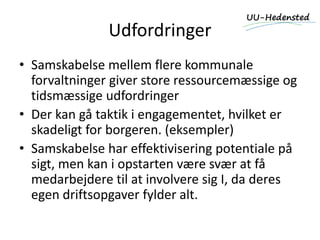 Udfordringer
• Samskabelse mellem flere kommunale
forvaltninger giver store ressourcemæssige og
tidsmæssige udfordringer
• Der kan gå taktik i engagementet, hvilket er
skadeligt for borgeren. (eksempler)
• Samskabelse har effektivisering potentiale på
sigt, men kan i opstarten være svær at få
medarbejdere til at involvere sig I, da deres
egen driftsopgaver fylder alt.
 