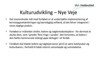 Kulturudvikling – Nye Veje
• Det overordnede mål med forløbet er at understøtte implementering af
kerneopgavetænkningen og bæredygtig velfærd, så det bliver integreret i
vores daglige praksis.
• Forløbet er målrettet chefer, ledere og nøglemedarbejdere - for dermed at
styrke dem, som 'spreder flest ringe i vandet'. Det forventes, at ledere i
den fælles kommunale ledergruppe deltager i et forløb.
• Forløbet skal klæde ledere og nøglepersoner på til at være katalysator og
kulturbærer, i forhold til både internt samarbejde og samskabelse.
 
