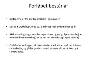 Forløbet består af
• Deltagerne er fra alle fagområder i kommunen
• Der er 8 workshops med ca. 1 måneds mellemrum over et år
• Aktionslæringsdage med læringsmakker og øvrigt hjemmearbejde
(mellem hver workshop) er ca. en hel arbejdsdag i egen praksis)
• Forløbet er opbygget, så fokus starter med at være på det interne
samarbejde, og glider gradvist over i et mere eksternt fokus på
samskabelse.
 