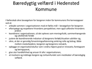 Bæredygtig velfærd i Hedensted
Kommune
I fællesskab sikre bevægelsen for borgeren inden for kommunens fire kerneopgaver
ved at:
• arbejde sammen i organisationen mod et fælles mål – bevægelsen for borgeren
• efterspørge og respektere hinandens perspektiver, men også udfordre hinandens
praksis
• koordinere i organisationen, så det opleves som meningsfuldt, sammenhængende
og udviklende forløb
• justere de koordinerende indsatser så borgerens forløb/situation udvikler sig,
• sikre, at der er gensidig forventningsafstemning omkring rolle og bidrag. Både
mellem medarbejdere, borgeren og borgerens netværk,
• opbygge en organisationskultur som i endnu højere grad er innovativ, foretagsom
og læringsparat,
• give stor handlefrihed og ansvar til alle i organisationen,
• at involvere og inddrage borgere og civilsamfundet som medskaber af bæredygtig
velfærd.
 