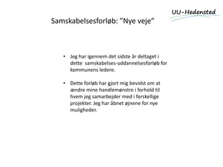 Samskabelsesforløb: ”Nye veje”
• Jeg har igennem det sidste år deltaget i
dette samskabelses-uddannelsesforløb for
kommunens ledere.
• Dette forløb har gjort mig bevidst om at
ændre mine handlemønstre i forhold til
hvem jeg samarbejder med i forskellige
projekter. Jeg har åbnet øjnene for nye
muligheder.
 