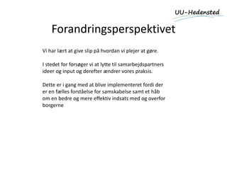 Forandringsperspektivet
Vi har lært at give slip på hvordan vi plejer at gøre.
I stedet for forsøger vi at lytte til samarbejdspartners
ideer og input og derefter ændrer vores praksis.
Dette er i gang med at blive implementeret fordi der
er en fælles forståelse for samskabelse samt et håb
om en bedre og mere effektiv indsats med og overfor
borgerne
 