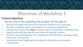 Content Objectives
By the end of this workshop the student will be able to:
• Identify and explain the internal and external components of a computer
• Describe a computer system and properly use vocabulary related to it.
• Describe the history of the digital computer and its contributions in different areas.
• Identify and briefly describe the main classes of computer systems
• Identify and use properly the main components of the Windows operating system
from a user’s perspective.
• Use electronic mail, applying the standards for electronic communication
(“netiquette”)
 