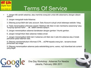 Terms Of Service 1. Jangan klik sendiri adsense, atau meminta orang lain untuk klik adsensemu dengan alasan apapun. 2. Jangan mengubah kode Adsense. 3. Dilarang punya lebih dari satu account. Satu Account cukupl untuk beberapa website / blog. 4. Tidak menempatkan informasi seperti "Silahkan klik iklan ini dan membantu seseorang" atau "kunjungi sponsor kami" ... dll.. dalam bahasa apapun. 5. Jangan menempatkan adsense berdekatan dengan gambar / thumb gambar. 6. Jangan mengirimkan iklan adsense melalui email.  7. Jangan menempatkan lebih dari 3 adsense unit iklan dan 3 ads link adsense atau 2 kotak pencarian pada halaman web. 8. Dilarang memberitahukan informasi CTR.... eCPM kepada orang lain.. terutama lewat prinscreen ato image 9. Dilarang menempatkan adsense pada website/blog porno, warez, mp3 download ato content yang ilegal 