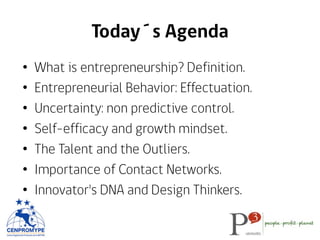 Today´s Agenda
•  What is entrepreneurship? Definition.
•  Entrepreneurial Behavior: Effectuation.
•  Uncertainty: non predictive control.
•  Self-efficacy and growth mindset.
•  The Talent and the Outliers.
•  Importance of Contact Networks.
•  Innovator's DNA and Design Thinkers.
 