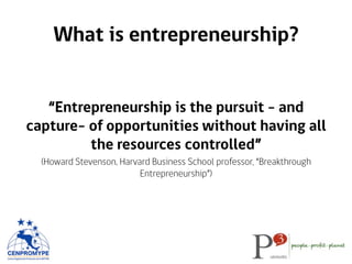 What is entrepreneurship?
“Entrepreneurship is the pursuit - and
capture- of opportunities without having all
the resources controlled”
(Howard Stevenson, Harvard Business School professor, “Breakthrough
Entrepreneurship”)
 