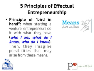 5 Principles of Effectual
Entrepreneurship
•  Principle of "bird in
hand”: when starting a
venture, entrepreneurs do
it with what they have
(who I am, what do I
know, who do I know).
Then, they imagine
possibilities that may
arise from these means.
 