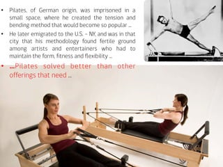 •  Pilates, of German origin, was imprisoned in a
small space, where he created the tension and
bending method that would become so popular ...
•  He later emigrated to the U.S. - NY, and was in that
city that his methodology found fertile ground
among artists and entertainers who had to
maintain the form, fitness and flexibility ...
•  …Pilates solved better than other
offerings that need …
 