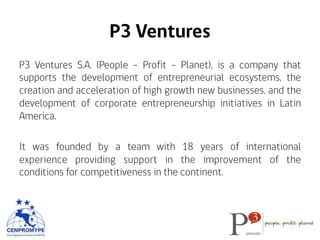 P3 Ventures
P3 Ventures S.A. (People – Profit - Planet), is a company that
supports the development of entrepreneurial ecosystems, the
creation and acceleration of high growth new businesses, and the
development of corporate entrepreneurship initiatives in Latin
America.
It was founded by a team with 18 years of international
experience providing support in the improvement of the
conditions for competitiveness in the continent.
 