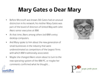 Mary Gates o Dear Mary
•  Before Microsoft was known, Bill Gates had an unusual
distinction in his network, his mother Mary Gates was
part of the board of directors of United Way with John
Akers senior executive at IBM.
•  At that time, Akers among others led IBM's entry
desktop computers.
•  And Mary spoke to him about the new generation of
small businesses in the industry that were
underestimated as competitors of the largest firms
with which IBM traditionally associated.
•  Maybe she changed Akers vision about to turn to the
new operating system of the IBM PC, or maybe her
comments confirmed what he thought …
 