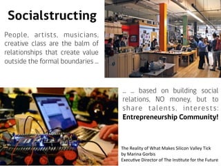 Socialstructing
People, artists, musicians,
creative class are the balm of
relationships that create value
outside the formal boundaries ...
... ... based on building social
relations, NO money, but to
share talents, interests:
Entrepreneurship Community!
The	
  Reality	
  of	
  What	
  Makes	
  Silicon	
  Valley	
  Tick	
  
by	
  Marina	
  Gorbis	
  
ExecuAve	
  Director	
  of	
  The	
  InsAtute	
  for	
  the	
  Future	
  
 
