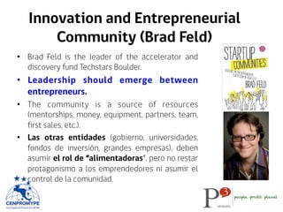 Innovation and Entrepreneurial
Community (Brad Feld)
•  Brad Feld is the leader of the accelerator and
discovery fund Techstars Boulder.
•  Leadership should emerge between
entrepreneurs.
•  The community is a source of resources
(mentorships, money, equipment, partners, team,
first sales, etc.).
•  Las otras entidades (gobierno, universidades,
fondos de inversión, grandes empresas), deben
asumir el rol de “alimentadoras”, pero no restar
protagonismo a los emprendedores ni asumir el
control de la comunidad.
 