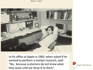 In	
  his	
  oﬃce	
  at	
  Apple	
  in	
  1982:	
  when	
  asked	
  if	
  he	
  
wanted	
  to	
  perform	
  a	
  market	
  research,	
  said:	
  
“No,	
  	
  because	
  customers	
  do	
  not	
  know	
  what	
  
they	
  want	
  unAl	
  we	
  show	
  it	
  to	
  them”	
  
 