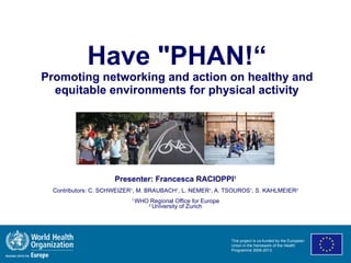 Have &quot;PHAN!“ Promoting networking and action on healthy and equitable environments for physical activity Presenter: Francesca RACIOPPI 1 Contributors: C. SCHWEIZER 1 , M. BRAUBACH 1 , L. NEMER 1 , A. TSOUROS 1 , S. KAHLMEIER 2 1  WHO Regional Office for Europe 2  University of Zurich This project is co-funded by the European Union in the framework of the Health Programme 2008-2013. 