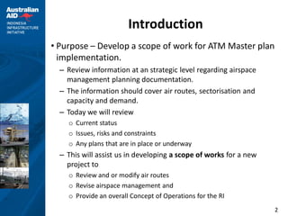 Introduction
• Purpose – Develop a scope of work for ATM Master plan
  implementation.
  – Review information at an strategic level regarding airspace
    management planning documentation.
  – The information should cover air routes, sectorisation and
    capacity and demand.
  – Today we will review
    o Current status
    o Issues, risks and constraints
    o Any plans that are in place or underway
  – This will assist us in developing a scope of works for a new
    project to
    o Review and or modify air routes
    o Revise airspace management and
    o Provide an overall Concept of Operations for the RI
                                                                   2
 