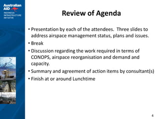 Review of Agenda
• Presentation by each of the attendees. Three slides to
  address airspace management status, plans and issues.
• Break
• Discussion regarding the work required in terms of
  CONOPS, airspace reorganisation and demand and
  capacity.
• Summary and agreement of action items by consultant(s)
• Finish at or around Lunchtime




                                                      4
 