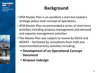 Background
• ATM Master Plan is an excellent a start but lacked a
  strategic policy level concept of operations.
• ATM Master Plan recommended a series of short term
  activities including airspace management and demand
  and capacity management activities
• The Master Plan was subject to review by DGCA and
  AP/AP2 – facilitated by consultants from IndII and
  recommended priority activities including;
   Development of an Operational Concept
    Document
   Airspace redesign

                                                         5
 