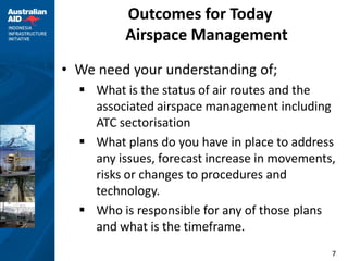 Outcomes for Today
          Airspace Management
• We need your understanding of;
   What is the status of air routes and the
    associated airspace management including
    ATC sectorisation
   What plans do you have in place to address
    any issues, forecast increase in movements,
    risks or changes to procedures and
    technology.
   Who is responsible for any of those plans
    and what is the timeframe.
                                              7
 