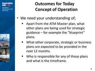 Outcomes for Today
          Concept of Operation
• We need your understanding of;
   Apart from the ATM Master plan, what
    other plans are being used for strategic
    guidance – for example the “blueprint”
    plans.
   What other corporate, strategic or business
    plans are expected to be provided in the
    next 12 months.
   Who is responsible for any of those plans
    and what is the timeframe.

                                              8
 