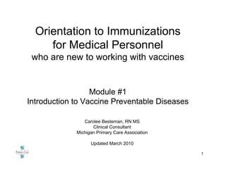 Orientation to Immunizations
     for Medical Personnel
 who are new to working with vaccines


                  Module #1
Introduction to Vaccine Preventable Diseases

                Carolee Besteman, RN MS
                    Clinical Consultant
             Michigan Primary Care Association

                   Updated March 2010

                                                 1
 