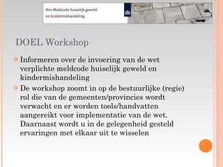 DOEL Workshop Informeren over de invoering van de wet verplichte meldcode huiselijk geweld en kindermishandeling De workshop zoomt in op de bestuurlijke (regie) rol die van de gemeenten/provincies wordt verwacht en er worden tools/handvatten aangereikt voor implementatie van de wet. Daarnaast wordt u in de gelegenheid gesteld ervaringen met elkaar uit te wisselen 