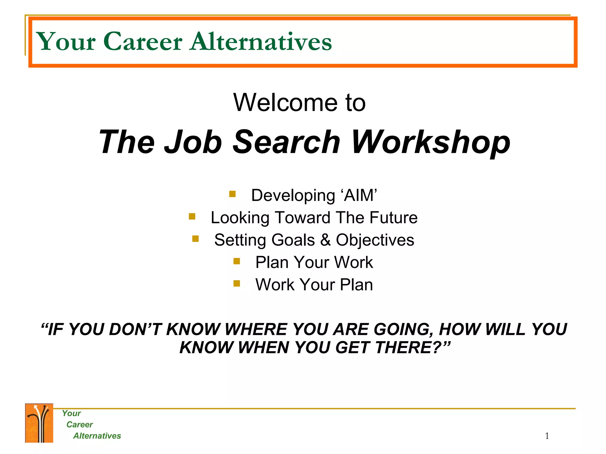 Your Career Alternatives Welcome to  The Job Search Workshop Developing ‘AIM’ Looking Toward The Future Setting Goals & Objectives Plan Your Work Work Your Plan “ IF YOU DON’T KNOW WHERE YOU ARE GOING, HOW WILL YOU KNOW WHEN YOU GET THERE?” 