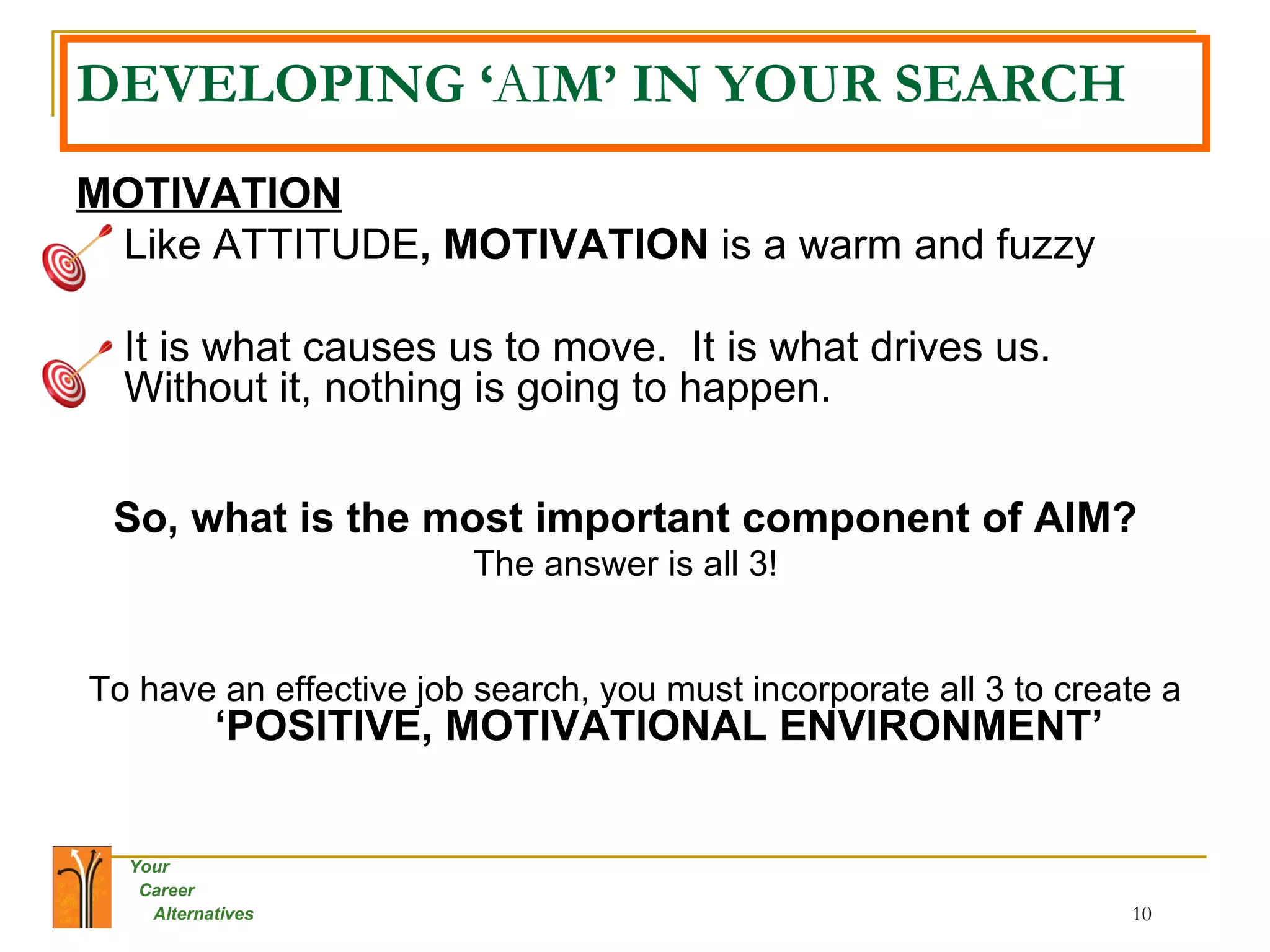 DEVELOPING ‘ AI M’ IN YOUR SEARCH MOTIVATION Like ATTITUDE , MOTIVATION  is a warm and fuzzy It is what causes us to move.  It is what drives us.  Without it, nothing is going to happen.  So, what is the most important component of AIM?   The answer is all 3!   To have an effective job search, you must incorporate all 3 to create a  ‘POSITIVE, MOTIVATIONAL ENVIRONMENT’ 